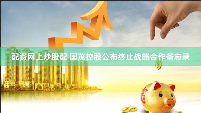 配资网上炒股配 国茂控股公布终止战略合作备忘录