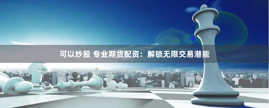可以炒股 专业期货配资：解锁无限交易潜能