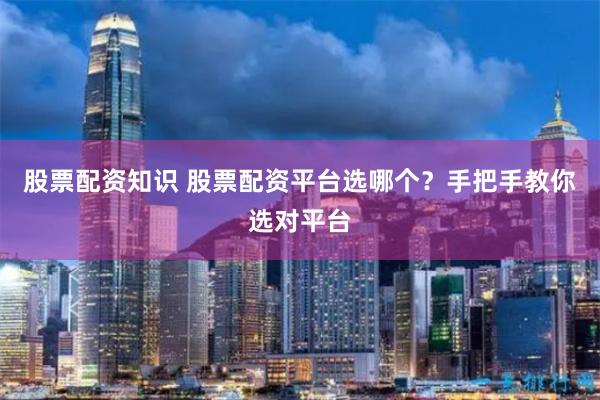 股票配资知识 股票配资平台选哪个？手把手教你选对平台