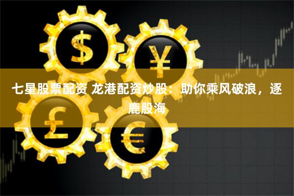 七星股票配资 龙港配资炒股：助你乘风破浪，逐鹿股海