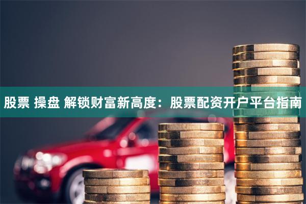 股票 操盘 解锁财富新高度：股票配资开户平台指南