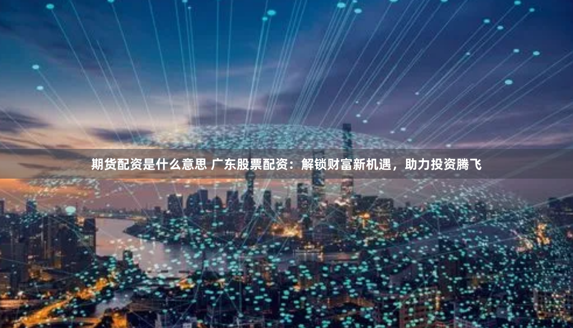 期货配资是什么意思 广东股票配资：解锁财富新机遇，助力投资腾飞