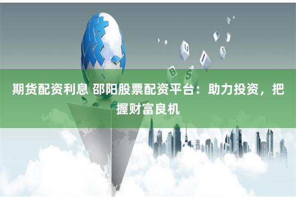 期货配资利息 邵阳股票配资平台：助力投资，把握财富良机