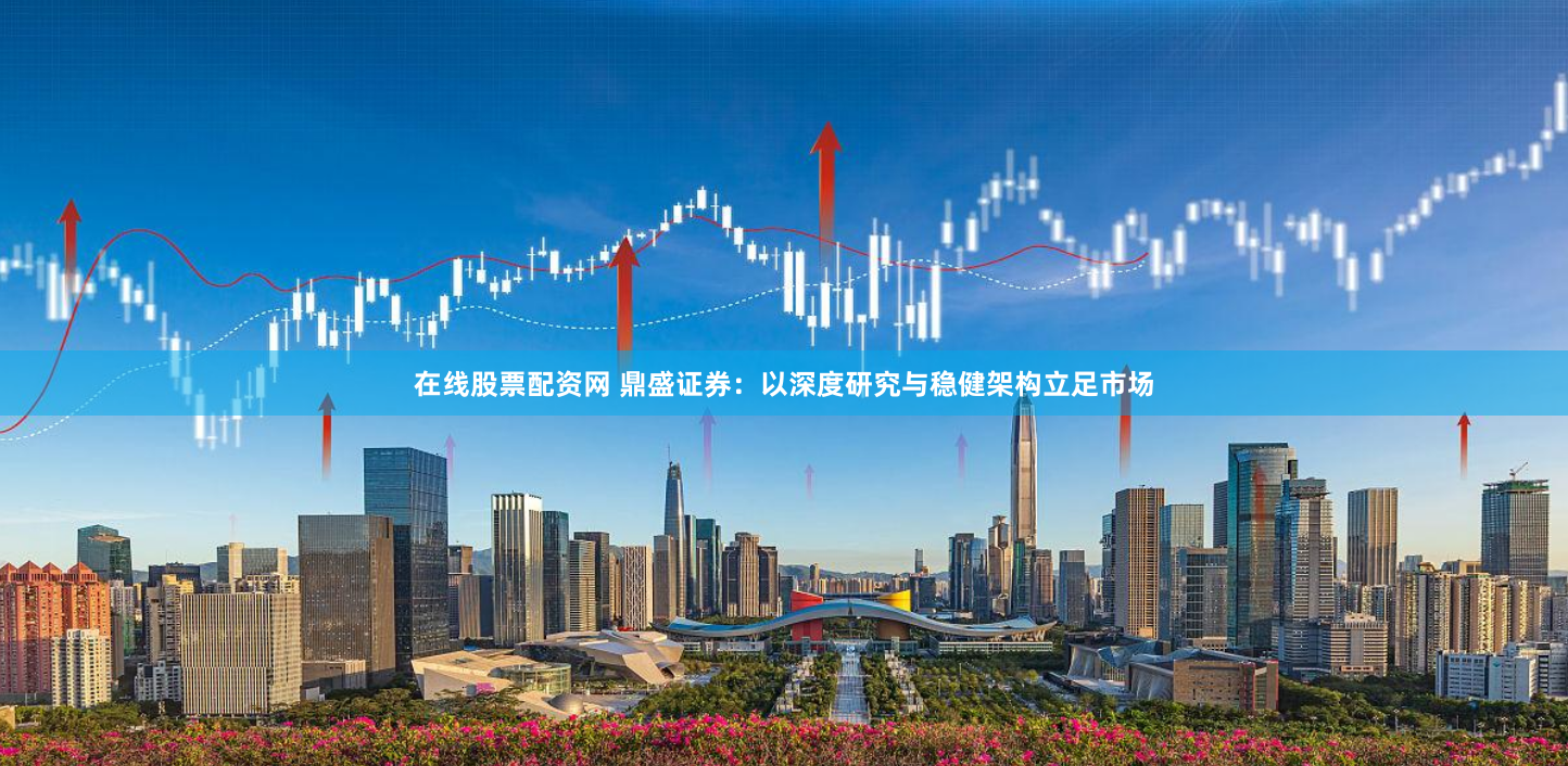 在线股票配资网 鼎盛证券：以深度研究与稳健架构立足市场