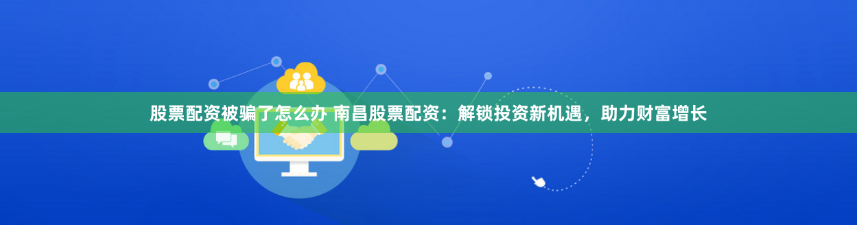股票配资被骗了怎么办 南昌股票配资：解锁投资新机遇，助力财富增长